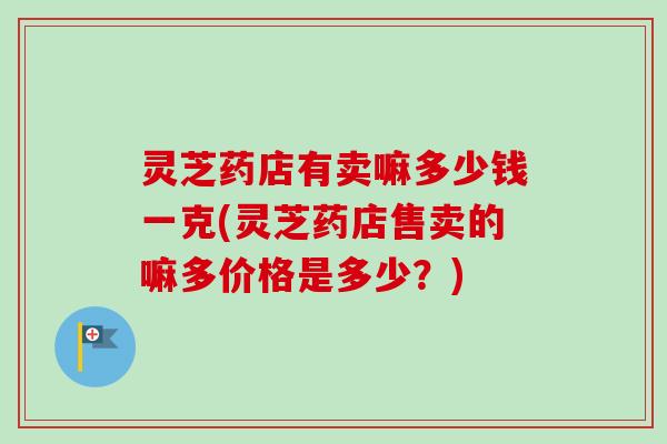 灵芝药店有卖嘛多少钱一克(灵芝药店售卖的嘛多价格是多少?) 灵芝药店有卖嘛多少钱一克(灵芝药店售卖的嘛多价格是多少?)