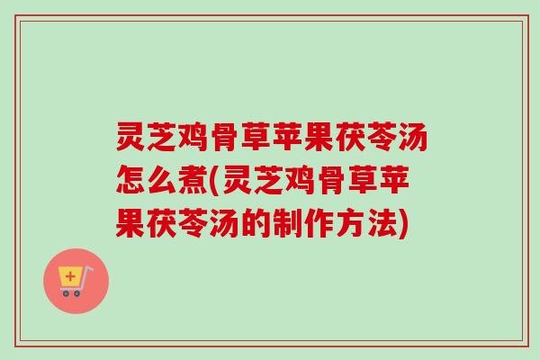 灵芝鸡骨草苹果茯苓汤怎么煮(灵芝鸡骨草苹果茯苓汤的制作方法) 灵芝鸡骨草苹果茯苓汤怎么煮(灵芝鸡骨草苹果茯苓汤的制作方法)