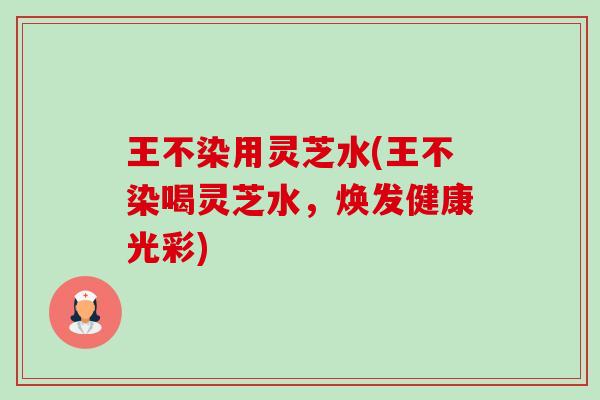 王不染用灵芝水(王不染喝灵芝水,焕发健康光彩) 王不染用灵芝水(王不染喝灵芝水,焕发健康光彩)