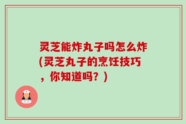 灵芝能炸丸子吗怎么炸(灵芝丸子的烹饪技巧，你知道吗？)