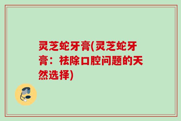 灵芝蛇牙膏(灵芝蛇牙膏：祛除口腔问题的天然选择)