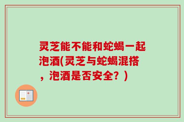 灵芝能不能和蛇蝎一起泡酒(灵芝与蛇蝎混搭,泡酒是否安全?) 灵芝能不能和蛇蝎一起泡酒(灵芝与蛇蝎混搭,泡酒是否安全?)