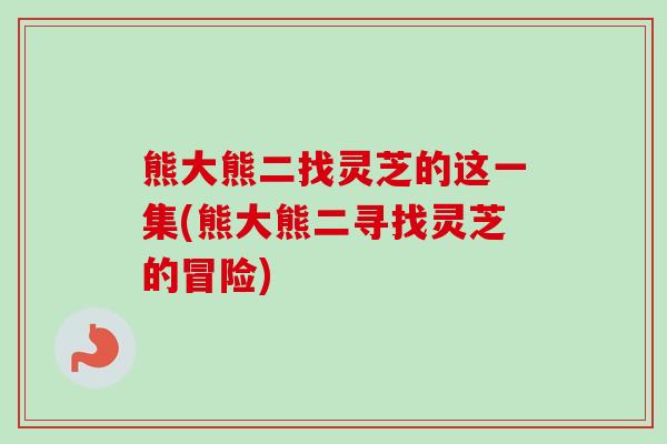 熊大熊二找灵芝的这一集(熊大熊二寻找灵芝的冒险) 熊大熊二找灵芝的这一集(熊大熊二寻找灵芝的冒险)