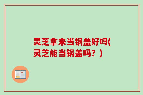 灵芝拿来当锅盖好吗(灵芝能当锅盖吗？)