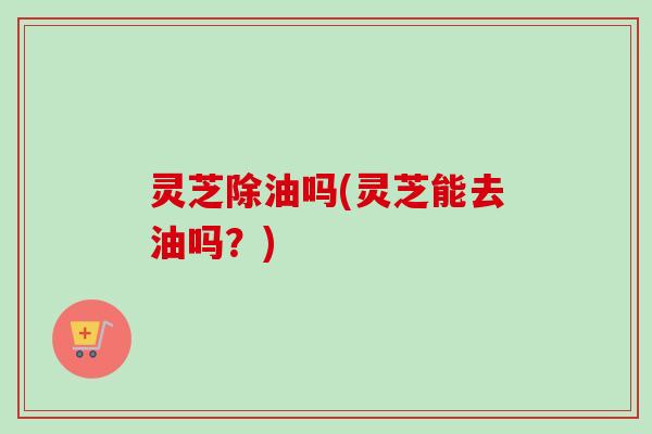 灵芝除油吗(灵芝能去油吗?) 灵芝除油吗(灵芝能去油吗?)