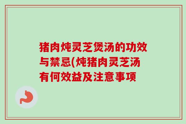 猪肉炖灵芝煲汤的功效与禁忌(炖猪肉灵芝汤有何效益及注意事项 猪肉炖灵芝煲汤的功效与禁忌(炖猪肉灵芝汤有何效益及注意事项
