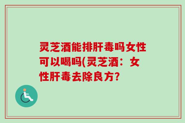 灵芝酒能吗女性可以喝吗(灵芝酒：女性毒去除良方？