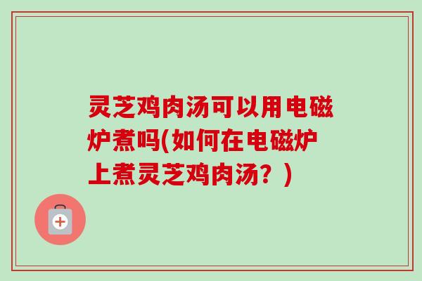 灵芝鸡肉汤可以用电磁炉煮吗(如何在电磁炉上煮灵芝鸡肉汤？)