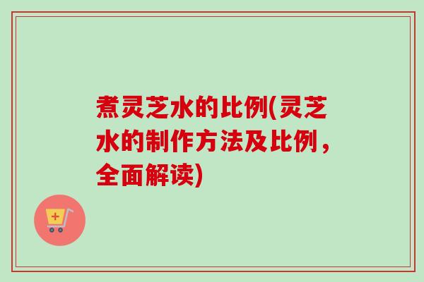 煮灵芝水的比例(灵芝水的制作方法及比例，全面解读)