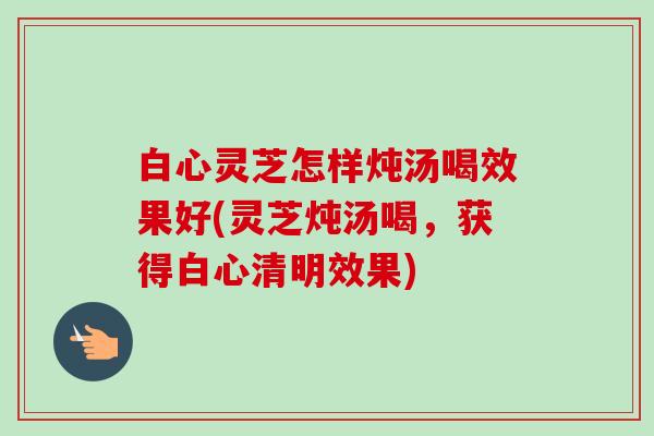 白心灵芝怎样炖汤喝效果好(灵芝炖汤喝,获得白心清明效果) 白心灵芝怎样炖汤喝效果好(灵芝炖汤喝,获得白心清明效果)