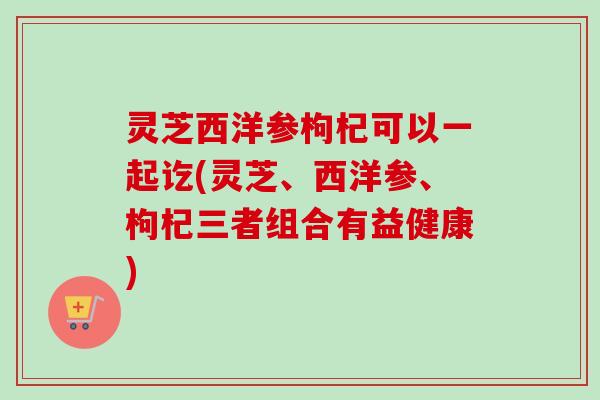 灵芝西洋参枸杞可以一起讫(灵芝、西洋参、枸杞三者组合有益健康)
