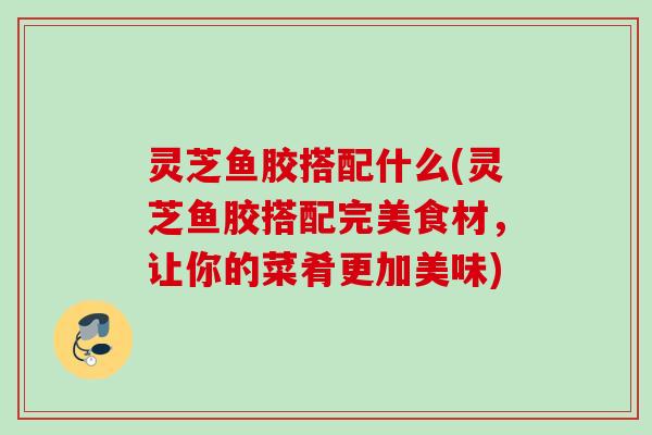 灵芝鱼胶搭配什么(灵芝鱼胶搭配完美食材,让你的菜肴更加美味) 灵芝鱼胶搭配什么(灵芝鱼胶搭配完美食材,让你的菜肴更加美味)