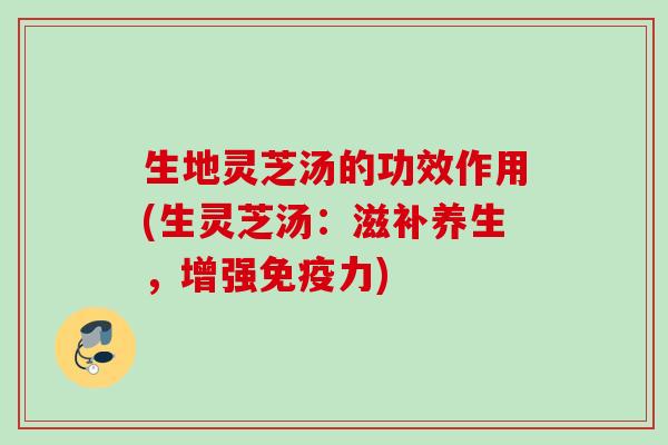 生地灵芝汤的功效作用(生灵芝汤:滋补养生,增强免疫力) 生地灵芝汤的功效作用(生灵芝汤:滋补养生,增强免疫力)