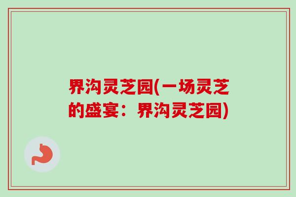界沟灵芝园(一场灵芝的盛宴：界沟灵芝园)