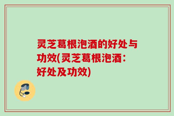 灵芝葛根泡酒的好处与功效(灵芝葛根泡酒:好处及功效) 灵芝葛根泡酒的好处与功效(灵芝葛根泡酒:好处及功效)