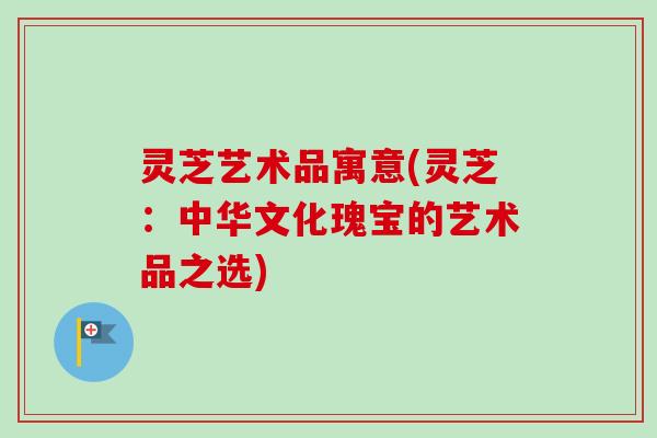 灵芝艺术品寓意(灵芝:中华文化瑰宝的艺术品之选) 灵芝艺术品寓意(灵芝:中华文化瑰宝的艺术品之选)