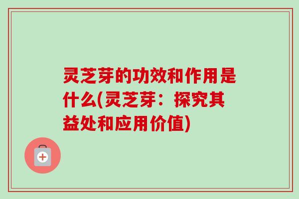 灵芝芽的功效和作用是什么(灵芝芽:探究其益处和应用价值) 灵芝芽的功效和作用是什么(灵芝芽:探究其益处和应用价值)