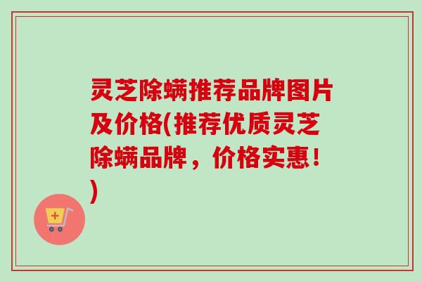 灵芝除螨推荐品牌图片及价格(推荐优质灵芝除螨品牌,价格实惠!) 灵芝除螨推荐品牌图片及价格(推荐优质灵芝除螨品牌,价格实惠!)