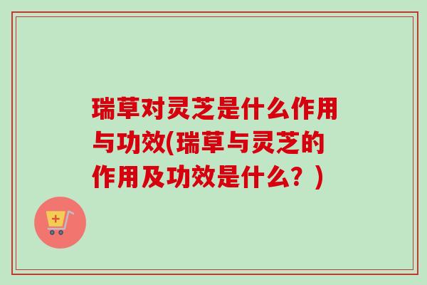 瑞草对灵芝是什么作用与功效(瑞草与灵芝的作用及功效是什么?) 瑞草对灵芝是什么作用与功效(瑞草与灵芝的作用及功效是什么?)