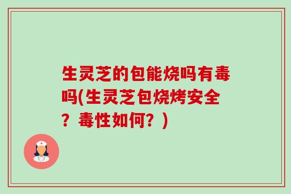 生灵芝的包能烧吗有毒吗(生灵芝包烧烤安全?毒性如何?) 生灵芝的包能烧吗有毒吗(生灵芝包烧烤安全?毒性如何?)