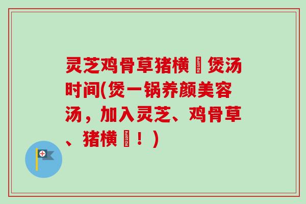 灵芝鸡骨草猪横脷煲汤时间(煲一锅汤,加入灵芝、鸡骨草、猪横脷!) 灵芝鸡骨草猪横脷煲汤时间(煲一锅汤,加入灵芝、鸡骨草、猪横脷!)