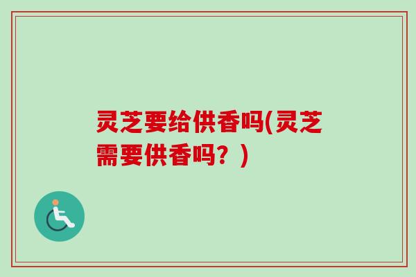 灵芝要给供香吗(灵芝需要供香吗?) 灵芝要给供香吗(灵芝需要供香吗?)