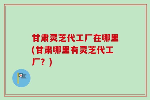 甘肃灵芝代工厂在哪里(甘肃哪里有灵芝代工厂？)
