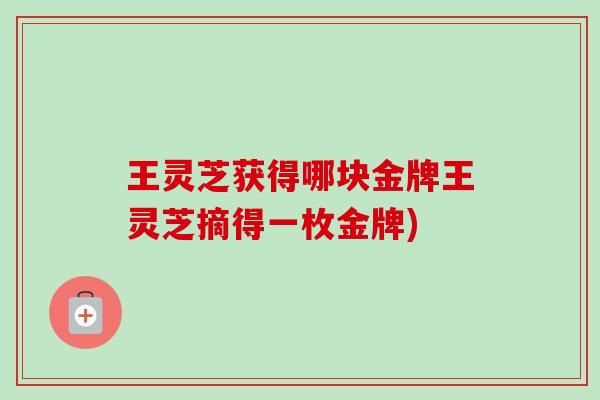王灵芝获得哪块金牌王灵芝摘得一枚金牌) 王灵芝获得哪块金牌王灵芝摘得一枚金牌)