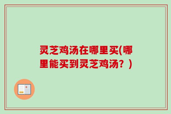 灵芝鸡汤在哪里买(哪里能买到灵芝鸡汤？)