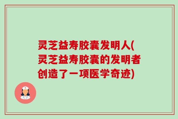 灵芝益寿胶囊发明人(灵芝益寿胶囊的发明者创造了一项医学奇迹)