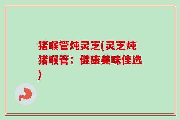 猪喉管炖灵芝(灵芝炖猪喉管:健康美味佳选) 猪喉管炖灵芝(灵芝炖猪喉管:健康美味佳选)