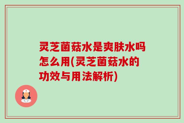 灵芝菌菇水是爽肤水吗怎么用(灵芝菌菇水的功效与用法解析) 灵芝菌菇水是爽肤水吗怎么用(灵芝菌菇水的功效与用法解析)