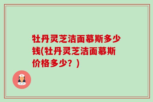牡丹灵芝洁面慕斯多少钱(牡丹灵芝洁面慕斯价格多少？)