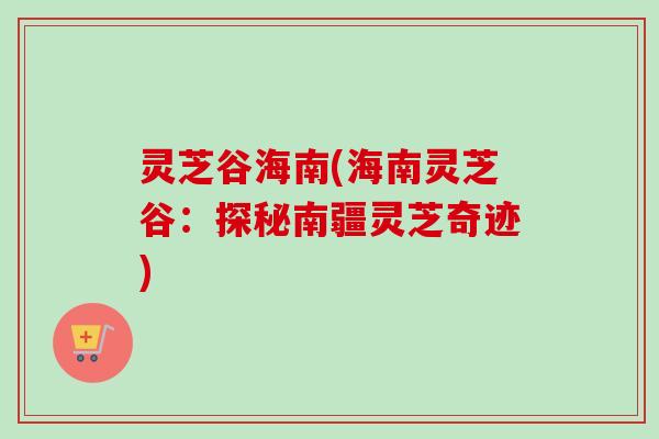 灵芝谷海南(海南灵芝谷:探秘南疆灵芝奇迹) 灵芝谷海南(海南灵芝谷:探秘南疆灵芝奇迹)