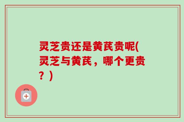 灵芝贵还是黄芪贵呢(灵芝与黄芪,哪个更贵?) 灵芝贵还是黄芪贵呢(灵芝与黄芪,哪个更贵?)