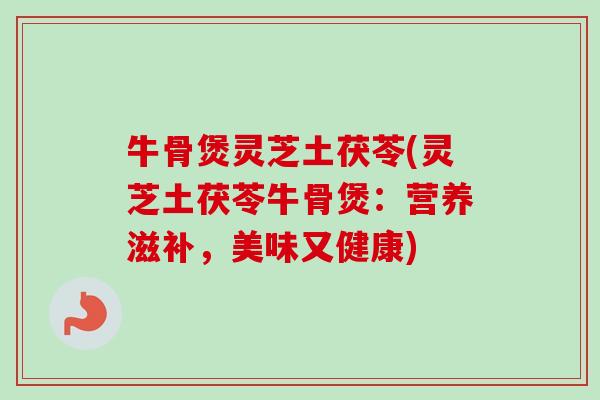 牛骨煲灵芝土茯苓(灵芝土茯苓牛骨煲：营养滋补，美味又健康)