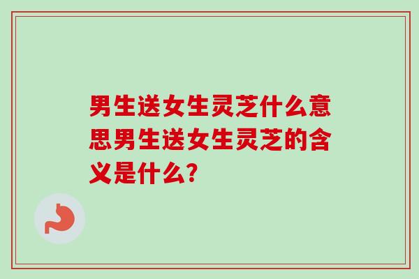 男生送女生灵芝什么意思男生送女生灵芝的含义是什么？