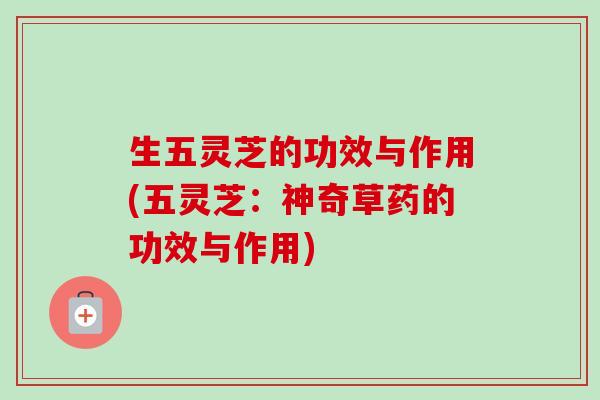 生五灵芝的功效与作用(五灵芝：神奇草药的功效与作用)