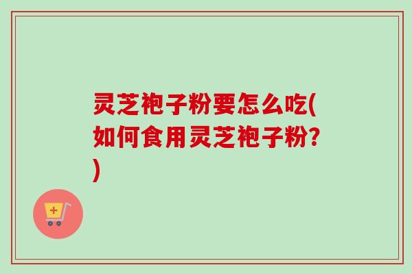 灵芝袍子粉要怎么吃(如何食用灵芝袍子粉？)