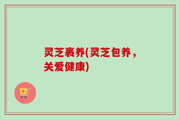 灵芝裹养(灵芝包养,关爱健康) 灵芝裹养(灵芝包养,关爱健康)