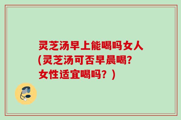 灵芝汤早上能喝吗女人(灵芝汤可否早晨喝?女性适宜喝吗?) 灵芝汤早上能喝吗女人(灵芝汤可否早晨喝?女性适宜喝吗?)