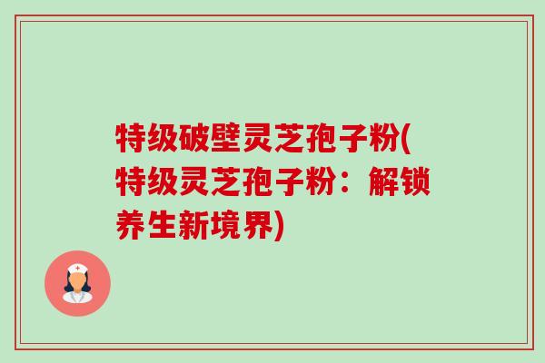 特级破壁灵芝孢子粉(特级灵芝孢子粉：解锁养生新境界)