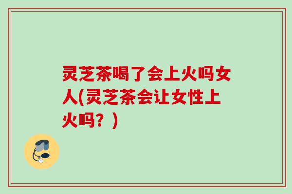 灵芝茶喝了会上火吗女人(灵芝茶会让女性上火吗?) 灵芝茶喝了会上火吗女人(灵芝茶会让女性上火吗?)