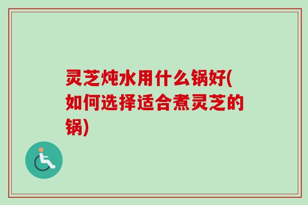 灵芝炖水用什么锅好(如何选择适合煮灵芝的锅) 灵芝炖水用什么锅好(如何选择适合煮灵芝的锅)