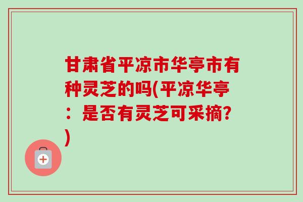 甘肃省平凉市华亭市有种灵芝的吗(平凉华亭：是否有灵芝可采摘？)