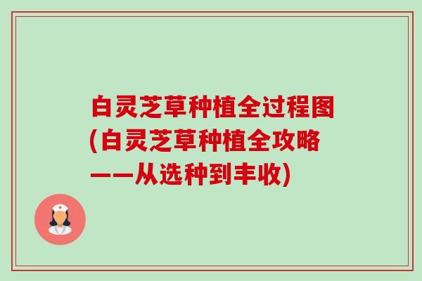 白灵芝草种植全过程图(白灵芝草种植全攻略——从选种到丰收) 白灵芝草种植全过程图(白灵芝草种植全攻略——从选种到丰收)