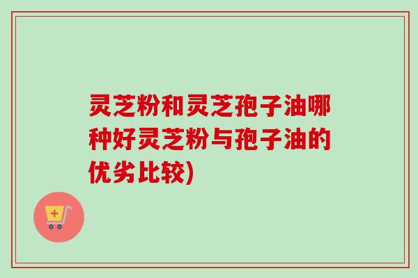 灵芝粉和灵芝孢子油哪种好灵芝粉与孢子油的优劣比较)