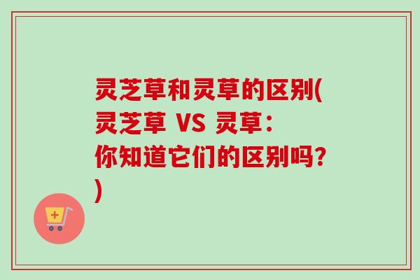 灵芝草和灵草的区别(灵芝草 VS 灵草：你知道它们的区别吗？)
