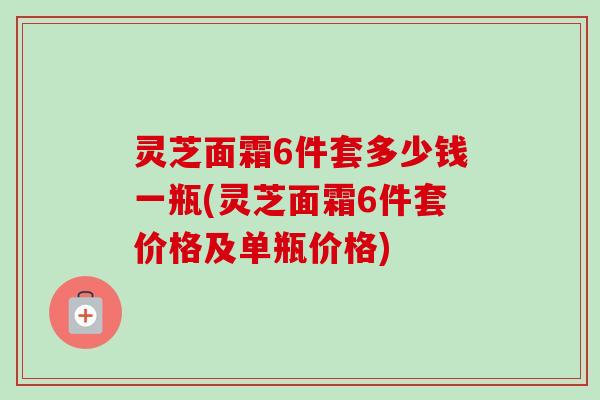 灵芝面霜6件套多少钱一瓶(灵芝面霜6件套价格及单瓶价格) 灵芝面霜6件套多少钱一瓶(灵芝面霜6件套价格及单瓶价格)