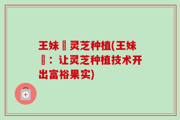王妹妺灵芝种植(王妹妺:让灵芝种植技术开出富裕果实) 王妹妺灵芝种植(王妹妺:让灵芝种植技术开出富裕果实)